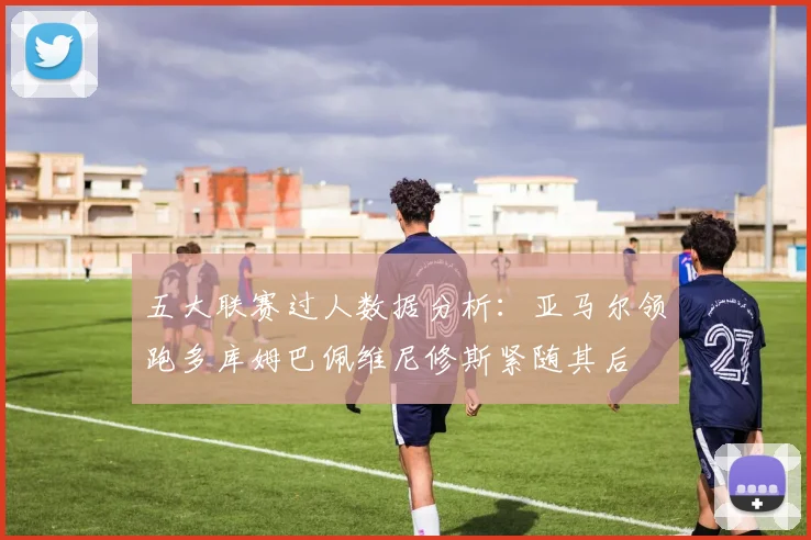 五大联赛过人数据分析：亚马尔领跑多库姆巴佩维尼修斯紧随其后