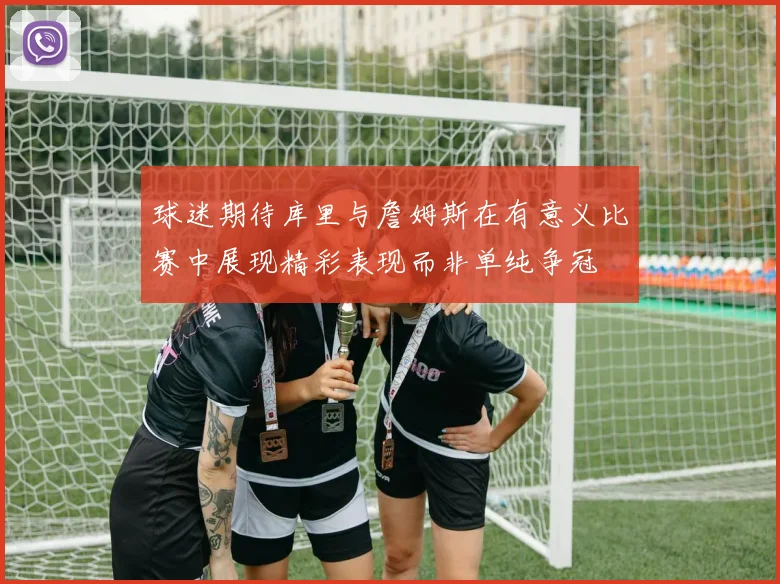 球迷期待库里与詹姆斯在有意义比赛中展现精彩表现而非单纯争冠