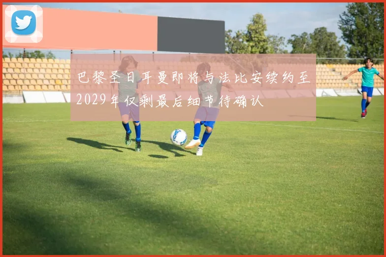 巴黎圣日耳曼即将与法比安续约至2029年仅剩最后细节待确认
