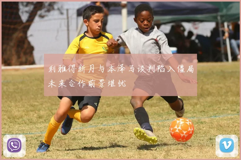利雅得新月与本泽马谈判陷入僵局未来合作前景堪忧