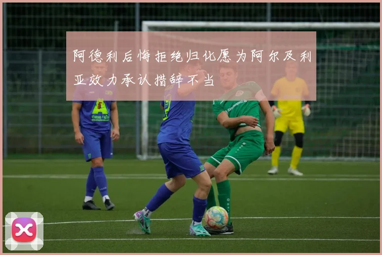 阿德利后悔拒绝归化愿为阿尔及利亚效力承认措辞不当