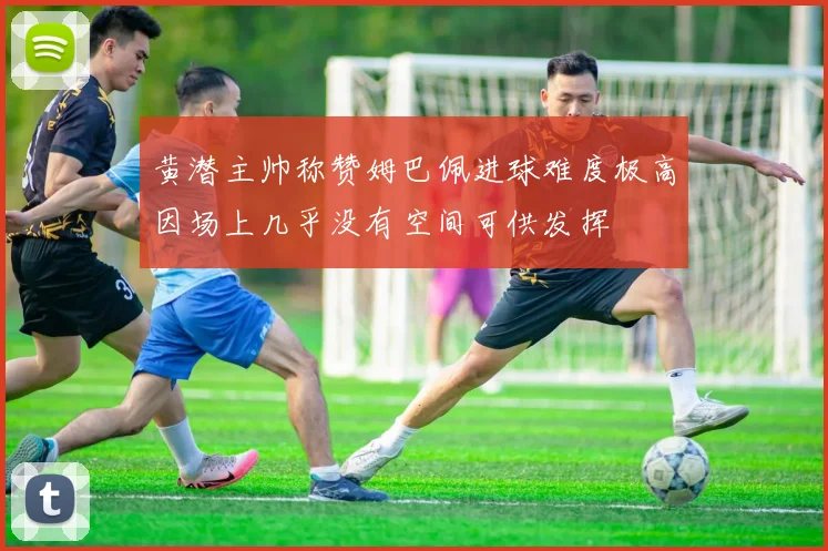 黄潜主帅称赞姆巴佩进球难度极高因场上几乎没有空间可供发挥
