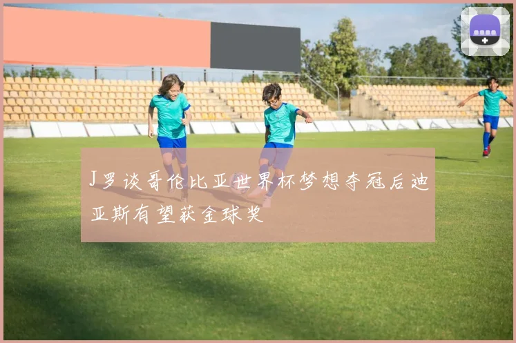 J罗谈哥伦比亚世界杯梦想夺冠后迪亚斯有望获金球奖