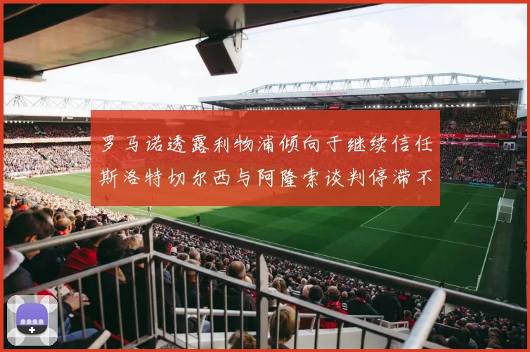 罗马诺透露利物浦倾向于继续信任斯洛特切尔西与阿隆索谈判停滞不前