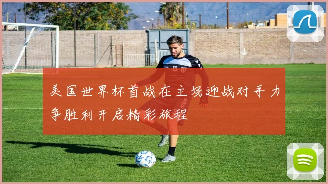美国世界杯首战在主场迎战对手力争胜利开启精彩旅程