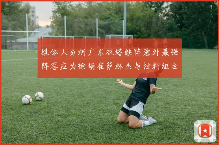 媒体人分析广东双塔缺阵意外最强阵容应为徐胡崔萨林杰与拉科组合