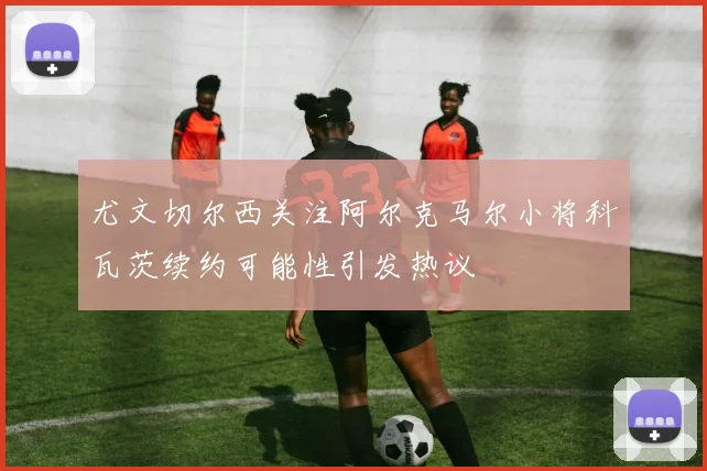 尤文切尔西关注阿尔克马尔小将科瓦茨续约可能性引发热议