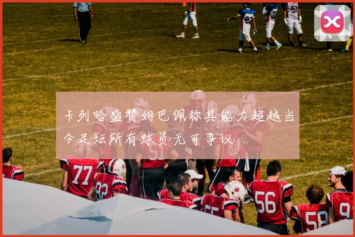 卡列哈盛赞姆巴佩称其能力超越当今足坛所有球员无可争议