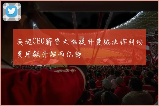 英超CEO薪资大幅提升曼城法律纠纷费用飙升超两亿镑