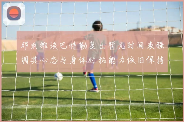 邓利维谈巴特勒复出暂无时间表强调其心态与身体对抗能力依旧保持