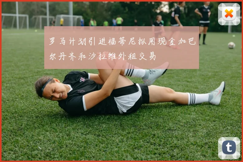 罗马计划引进福蒂尼拟用现金加巴尔丹齐和沙拉维外租交易