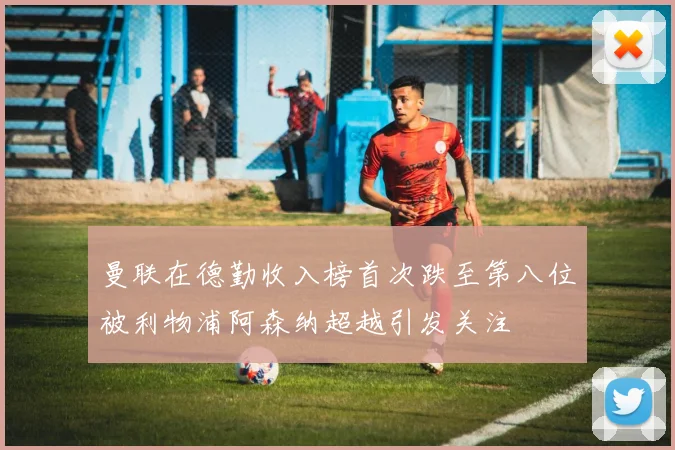 曼联在德勤收入榜首次跌至第八位被利物浦阿森纳超越引发关注