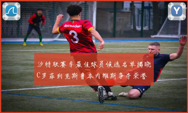 沙特联赛季最佳球员候选名单揭晓C罗菲利克斯鲁本内维斯争夺荣誉
