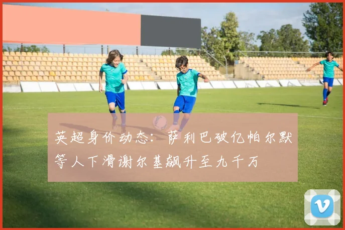英超身价动态：萨利巴破亿帕尔默等人下滑谢尔基飙升至九千万