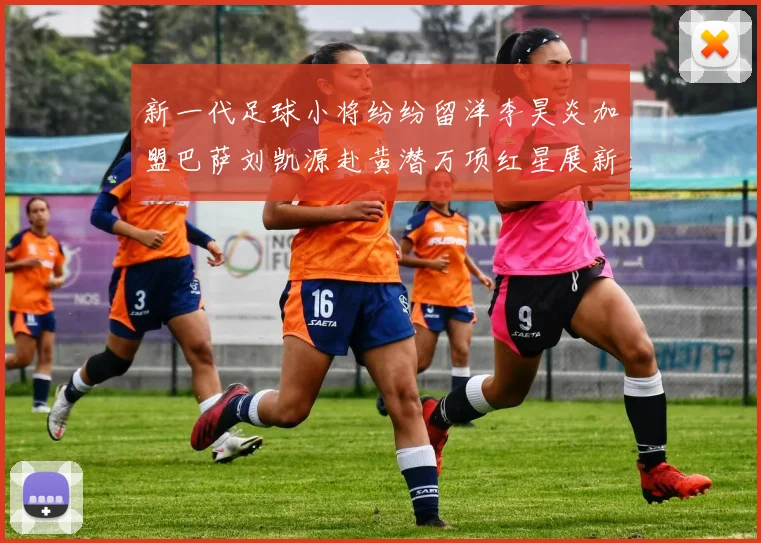 新一代足球小将纷纷留洋李昊炎加盟巴萨刘凯源赴黄潜万项红星展新希望