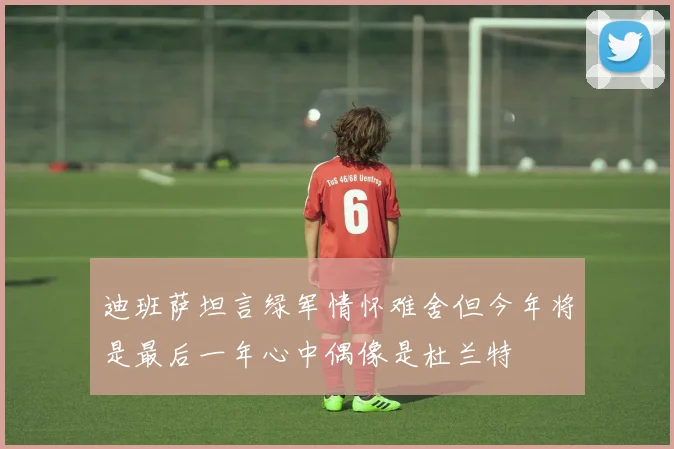 迪班萨坦言绿军情怀难舍但今年将是最后一年心中偶像是杜兰特