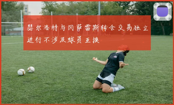 瑟尔洛特与冈萨雷斯转会交易独立进行不涉及球员互换