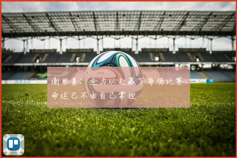 谢尔基：全力以赴赢下每场比赛，命运已不由自己掌控