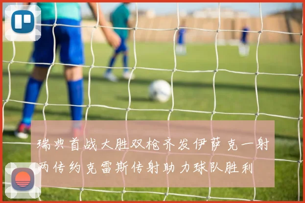 瑞典首战大胜双枪齐发伊萨克一射两传约克雷斯传射助力球队胜利