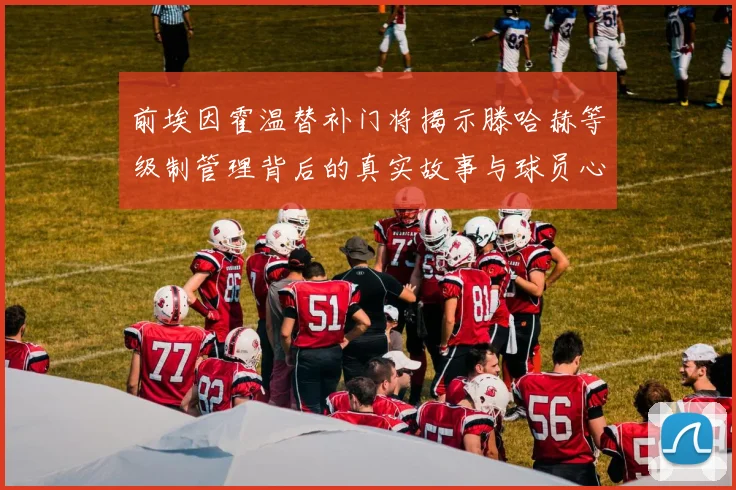 前埃因霍温替补门将揭示滕哈赫等级制管理背后的真实故事与球员心声