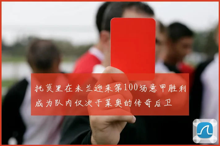 托莫里在米兰迎来第100场意甲胜利成为队内仅次于莱奥的传奇后卫