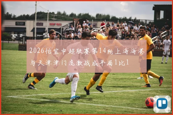 2026怡宝中超联赛第14轮上海海港与天津津门虎激战成平局1比1