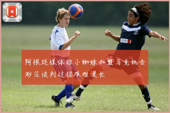 阿根廷媒体称小蜘蛛加盟马竞机会渺茫谈判过程艰难漫长