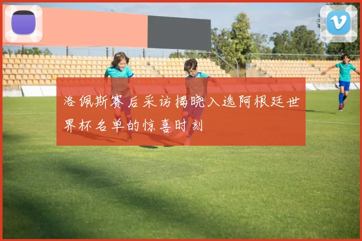 洛佩斯赛后采访揭晓入选阿根廷世界杯名单的惊喜时刻