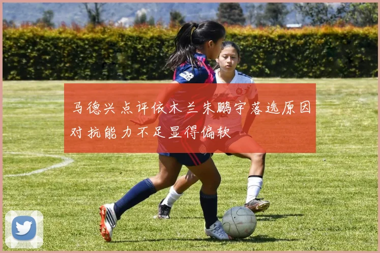 马德兴点评依木兰朱鹏宇落选原因对抗能力不足显得偏软