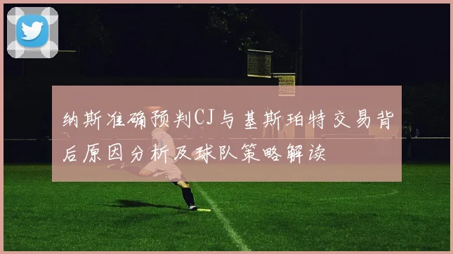 纳斯准确预判CJ与基斯珀特交易背后原因分析及球队策略解读