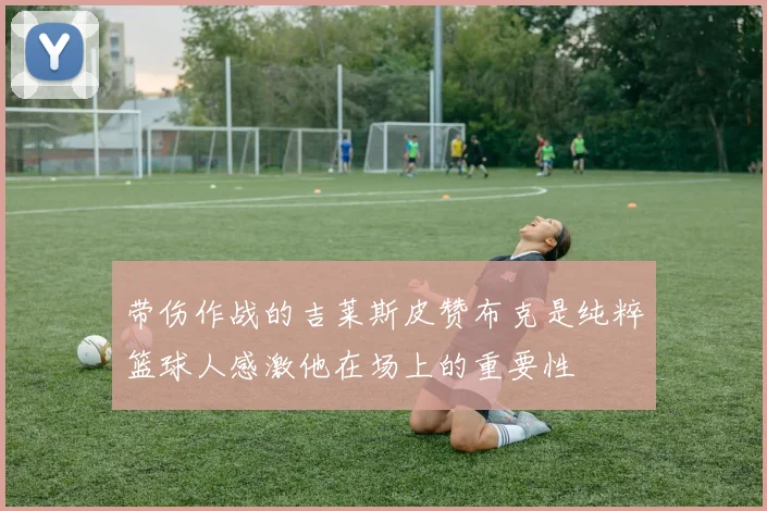 带伤作战的吉莱斯皮赞布克是纯粹篮球人感激他在场上的重要性
