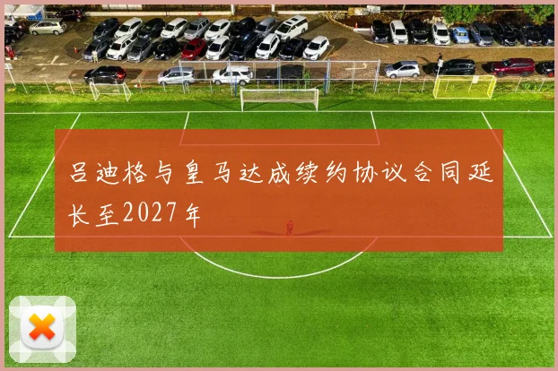 吕迪格与皇马达成续约协议合同延长至2027年