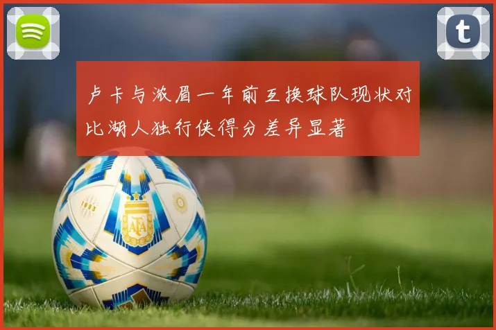 卢卡与浓眉一年前互换球队现状对比湖人独行侠得分差异显著