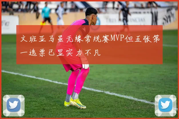文班亚马虽无缘常规赛MVP但五张第一选票已显实力不凡